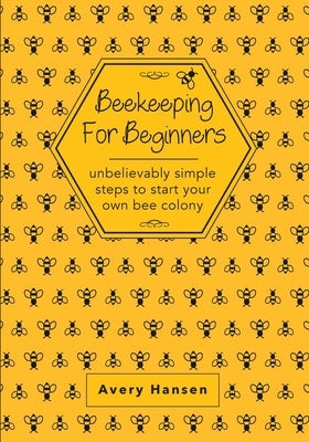 Beekeeping For Beginners: A Simple Step-By-Step Guide To The Fundamentals Of Modern Beekeeping by Hansen, Avery