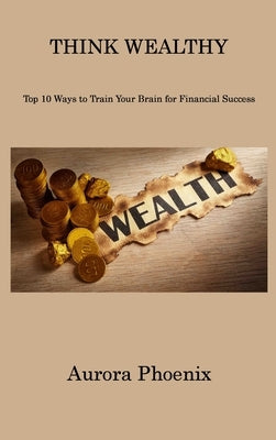 Think Wealthy: Top 10 Ways to Train Your Brain for Financial Success by Phoenix, Aurora