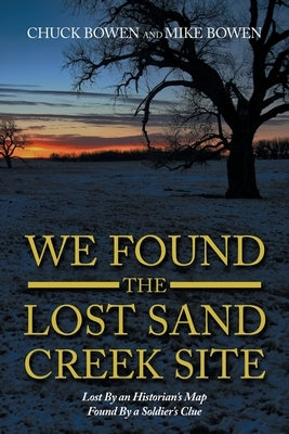 We Found the Lost Sand Creek Site: Lost by an Historian's Map Found by a Soldier's Clue by Bowen, Chuck