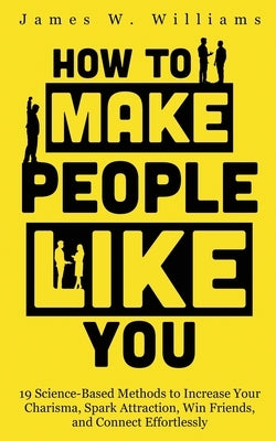 How to Make People Like You: 19 Science-Based Methods to Increase Your Charisma, Spark Attraction, Win Friends, and Connect Effortlessly by W. Williams, James