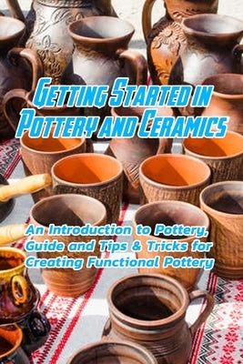 Getting Started in Pottery and Ceramics: An Introduction to Pottery, Guide and Tips & Tricks for Creating Functional Pottery: Create and Sell Practica by Jones, Devera