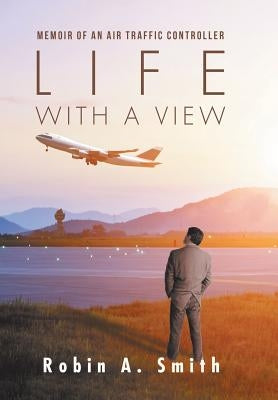 Life with a View: Memoir of an Air Traffic Controller by Smith, Robin A.