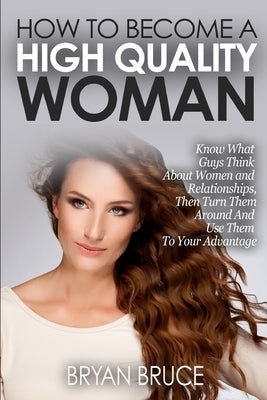 How To Become A High Quality Woman: Know What Guys Think About Women and Relationships, Then Turn Them Around And Use Them To Your Advantage by Bruce, Bryan