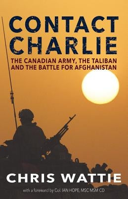 Contact Charlie: The Canadian Army, the Taliban, and the Battle for Afghanistan by Wattie, Chris