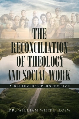 The Reconciliation of Theology and Social Work: A Believers Perspective by White, William