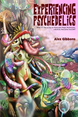 Experiencing Psychedelics - What it's like to trip on Psilocybin Magic Mushrooms, LSD/Acid, Mescaline And DMT by Gibbons, Alex