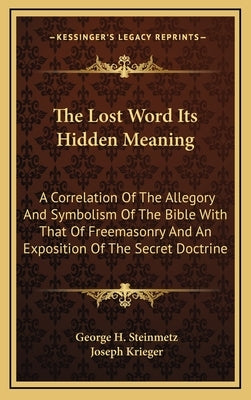 The Lost Word Its Hidden Meaning: A Correlation of the Allegory and Symbolism of the Bible with That of Freemasonry and an Exposition of the Secret Do by Steinmetz, George H.