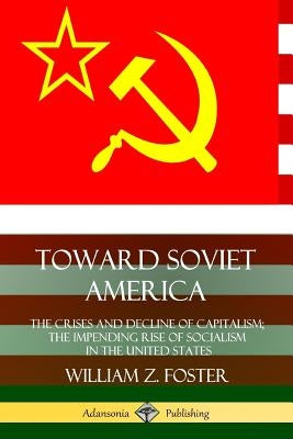 Toward Soviet America: The Crises and Decline of Capitalism; the Impending Rise of Socialism in the United States by Foster, William Z.