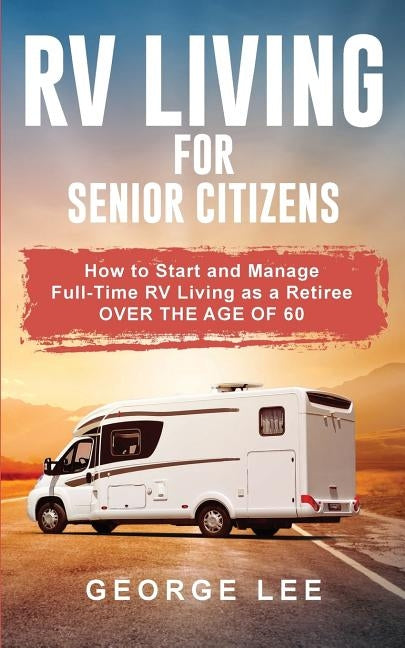 RV Living for Senior Citizens: How to Start and Manage Full Time RV Living as a Retiree Over the age of 60 by Lee, George
