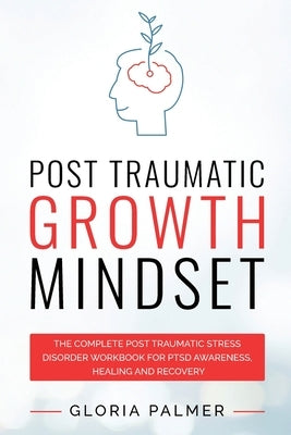 Post Traumatic Growth Mindset: The Complete Post Traumatic Stress Disorder Workbook for PTSD Awareness, Healing and Recovery: The Complete Post Traum by Palmer, Gloria