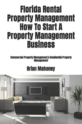 Florida Rental Property Management How To Start A Property Management Business: Commercial Property Management & Residential Property Management by Mahoney, Brian