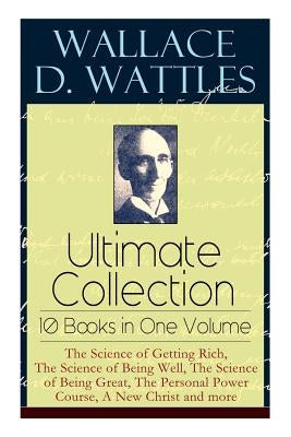 Wallace D. Wattles Ultimate Collection - 10 Books in One Volume: The Science of Getting Rich, The Science of Being Well, The Science of Being Great, T by Wattles, Wallace D.
