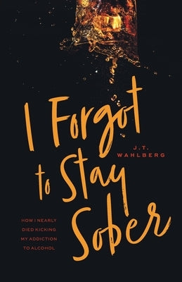 I Forgot to Stay Sober: How I Nearly Died Kicking My Addiction to Alcohol by Wahlberg, J. T.