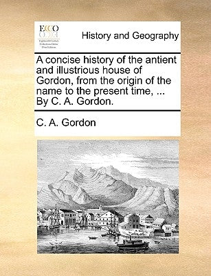 A Concise History of the Antient and Illustrious House of Gordon, from the Origin of the Name to the Present Time, ... by C. A. Gordon. by Gordon, C. a.