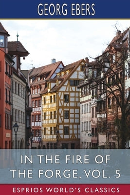 In the Fire of the Forge, Vol. 5 (Esprios Classics): A Romance of Old Nuremberg by Ebers, Georg