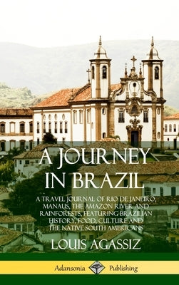 A Journey in Brazil: A Travel Journal of Rio de Janeiro, Manaus, the Amazon River and Rainforests, Featuring Brazilian History, Food, Cultu by Agassiz, Louis