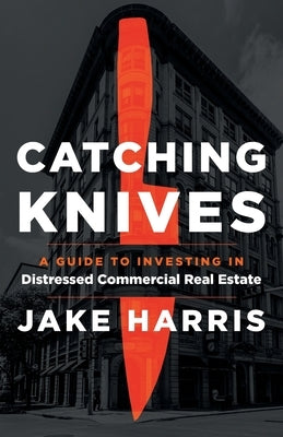 Catching Knives: A Guide to Investing in Distressed Commercial Real Estate by Harris, Jake