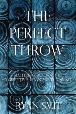 The Perfect Throw: Mastering Accuracy in Competitive Urban Axe Throwing Paperback Ryan Smit