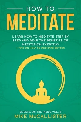 How To Meditate: Learn How To Meditate Step By Step And Reap The Benefits Of Meditation Everyday + Tips On How To Meditate Better by McCallister, Mike