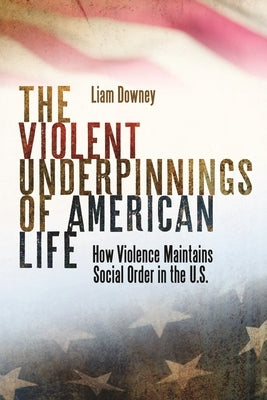 The Violent Underpinnings of American Life: How Violence Maintains Social Order in the Us by Downey, Liam