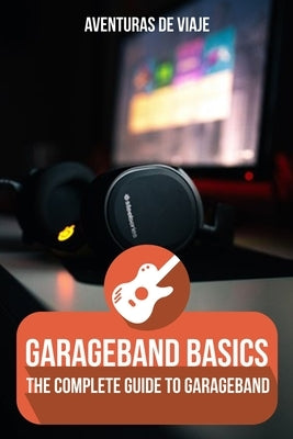 GarageBand Basics: The Complete Guide to GarageBand by Viaje, Aventuras de