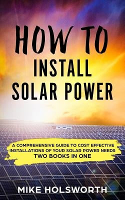 How to Install Solar Power: A Comprehensive Guide to Cost Effective Installations of Your Solar Power Needs (Two Books in One) by Holsworth, Mike