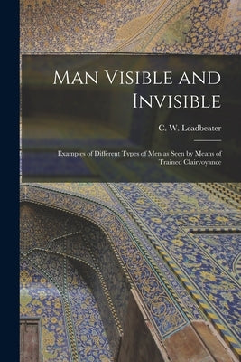 Man Visible and Invisible: Examples of Different Types of Men as Seen by Means of Trained Clairvoyance by Leadbeater, C. W. (Charles Webster)