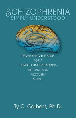 Schizophrenia-Simply Understood: Developing the Basis for a Correct Understanding, by Colbert Ph. D., Ty C.