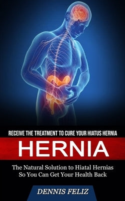 Hernia: Receive the Treatment to Cure Your Hiatus Hernia (The Natural Solution to Hiatal Hernias So You Can Get Your Health Ba by Feliz, Dennis