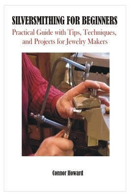 Silversmithing for Beginners: Practical Guide with Tips, Techniques, and Projects for Jewelry Makers by Howard, Connor