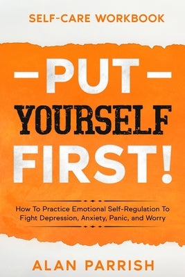 Self Care workbook: PUT YOURSELF FIRST! - How To Practice Emotional Self-Regulation To Fight Depression, Anxiety, Panic, and Worry by Parrish, Alan