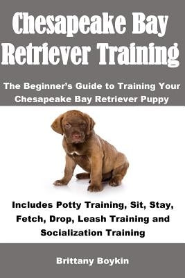 Chesapeake Bay Retriever Training: The Beginner's Guide to Training Your Chesapeake Bay Retriever Puppy: Includes Potty Training, Sit, Stay, Fetch, Dr by Boykin, Brittany