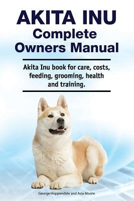 Akita Inu Complete Owners Manual. Akita Inu book for care, costs, feeding, grooming, health and training. by Moore, Asia