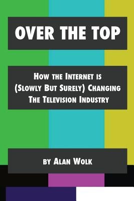 Over The Top: How The Internet Is (Slowly But Surely) Changing The Television Industry by Wolk, Alan