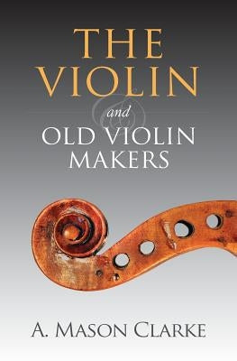 The Violin and Old Violin Makers: A Historical & Biographical Account of the Violin by Clarke, A. Mason