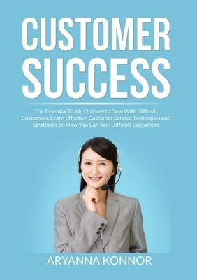 Customer Success: The Essential Guide On How to Deal With Difficult Customers, Learn Effective Customer Service Techniques and Strategie by Konnor, Aryana