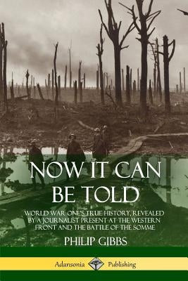 Now It Can Be Told: World War One's True History, Revealed by a Journalist Present at the Western Front and the Battle of the Somme by Gibbs, Philip