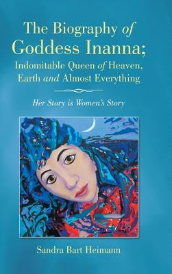 The Biography of Goddess Inanna; Indomitable Queen of Heaven, Earth and Almost Everything: Her Story is Women's Story by Bart Heimann, Sandra