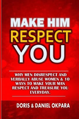 Make Him Respect You: Why Men Disrespect and Verbally Abuse Women & 10 Ways to Make Your Man Respect And Treasure You Everyday by Okpara, Doris N.