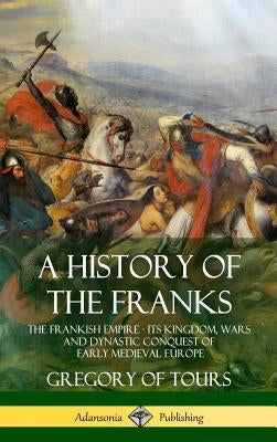 A History of the Franks: The Frankish Empire - Its Kingdom, Wars and Dynastic Conquest of Early Medieval Europe (Hardcover) by Tours, Gregory of