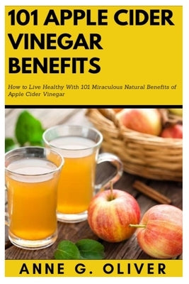 101 Apple Cider Vinegar Benefits: How to Live Healthy With 101 Miraculous Natural Benefits of Apple Cider Vinegar by G. Oliver, Anne