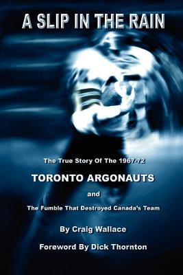 A Slip in the Rain, the True Story of the 1967-72 Toronto Argonauts and the Fumble That Killed Canada's Team by Wallace, Craig