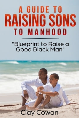 A Guide to Raising Sons to Manhood: Blueprint to Raise a Good Black Man by Cowan, Clay