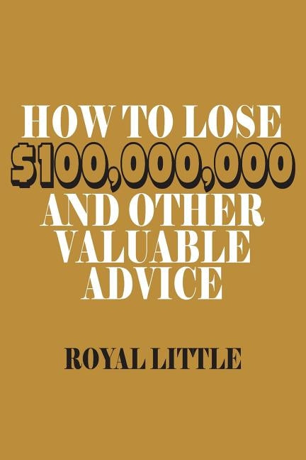 How to Lose $100,000,000 and Other Valuable Advice by Little, Royal