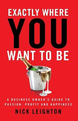 Exactly Where You Want To Be: A Business Owner's Guide to Passion, Profit and Happiness by Leighton, Nick