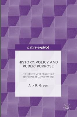 History, Policy and Public Purpose: Historians and Historical Thinking in Government by Green, Alix R.