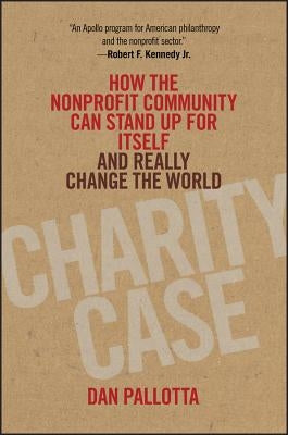 Charity Case: How the Nonprofit Community Can Stand Up for Itself and Really Change the World by Pallotta, Dan