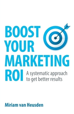 Boost Your Marketing ROI: A systematic approach to get better results by Van Heusden, Miriam