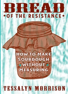 Bread of the Resistance: How to Make Sourdough Without Measuring by Morrison, Tessalyn