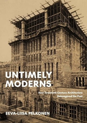 Untimely Moderns: How Twentieth-Century Architecture Reimagined the Past by Pelkonen, Eeva-Liisa